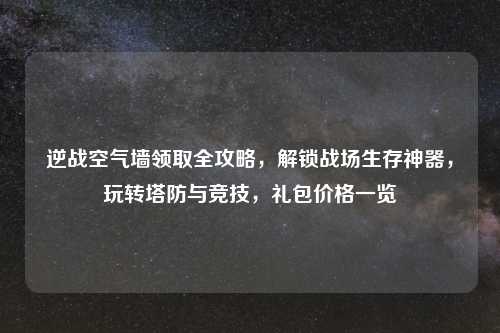 逆战空气墙领取全攻略,解锁战场生存神器,玩转塔防与竞技,礼包价格一览