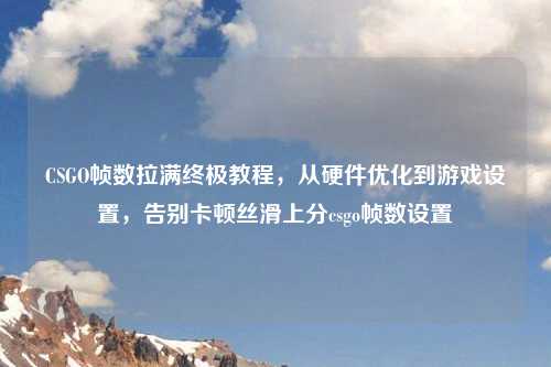 CSGO帧数拉满终极教程,从硬件优化到游戏设置,告别卡顿丝滑上分csgo帧数设置