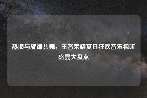 热浪与旋律共舞，王者荣耀夏日狂欢音乐视听盛宴大盘点