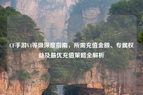 CF手游V4等级深度指南，所需充值金额、专属权益及更优充值策略全解析