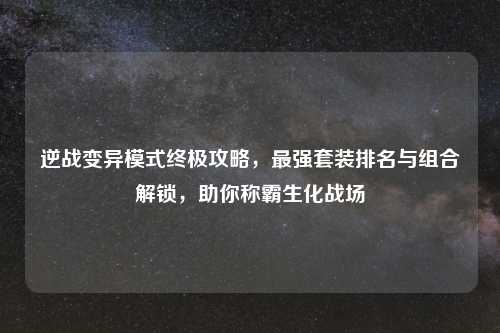 逆战变异模式终极攻略,最强套装排名与组合解锁,助你称霸生化战场
