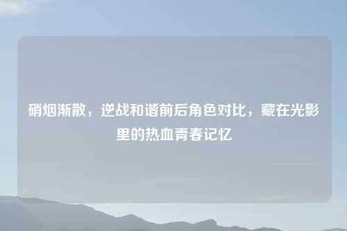 硝烟渐散,逆战和谐前后角色对比,藏在光影里的热血青春记忆