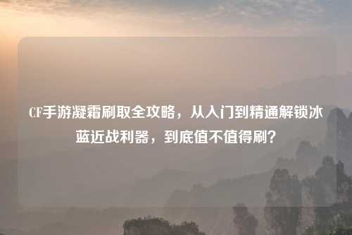 CF手游凝霜刷取全攻略,从入门到精通解锁冰蓝近战利器,到底值不值得刷?