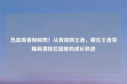热血青春帧帧燃!从青铜到王者,藏在王者荣耀高清排位图里的成长轨迹