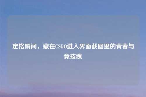 定格瞬间,藏在CSGO进入界面截图里的青春与竞技魂