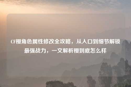 CF樱角色属性修改全攻略,从入口到细节解锁最强战力,一文解析樱到底怎么样
