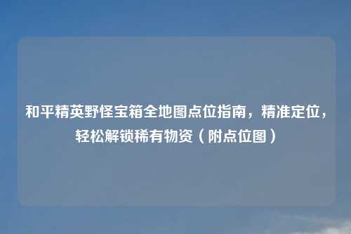 和平精英野怪宝箱全地图点位指南，精准定位，轻松解锁稀有物资（附点位图）