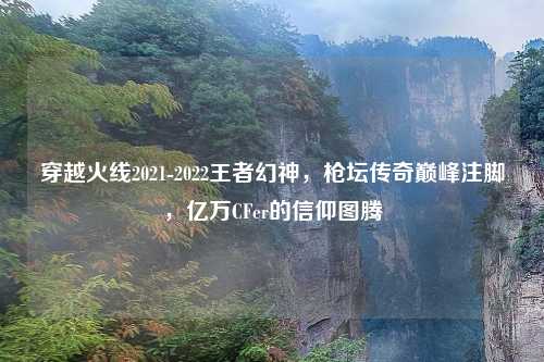 穿越火线2021-2022王者幻神，枪坛传奇巅峰注脚，亿万CFer的信仰图腾