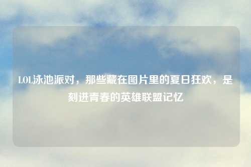 LOL泳池派对，那些藏在图片里的夏日狂欢，是刻进青春的英雄联盟记忆