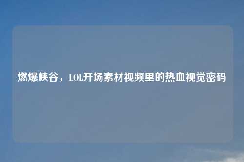 燃爆峡谷,LOL开场素材视频里的热血视觉密码