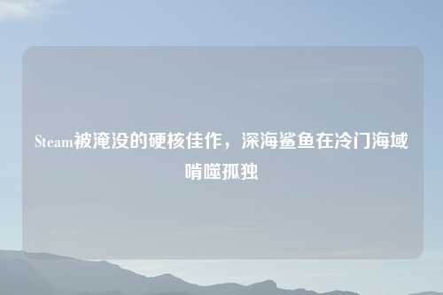 Steam被淹没的硬核佳作，深海鲨鱼在冷门海域啃噬孤独