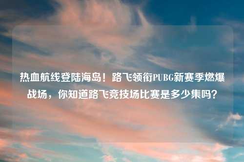 热血航线登陆海岛！路飞领衔PUBG新赛季燃爆战场，你知道路飞竞技场比赛是多少集吗？