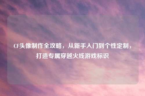 CF头像     全攻略，从新手入门到个性定制，打造专属穿越火线游戏标识