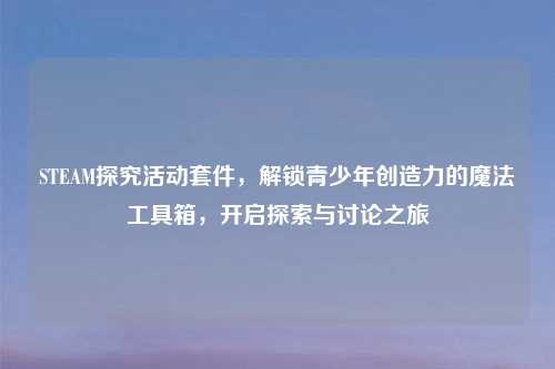 STEAM探究活动套件，解锁青少年创造力的魔法工具箱，开启探索与讨论之旅