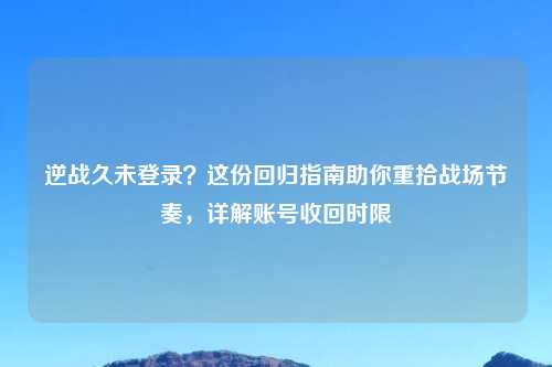 逆战久未登录？这份回归指南助你重拾战场节奏，详解账号收回时限