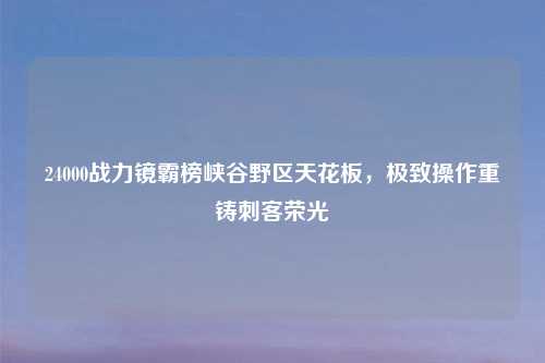 24000战力镜霸榜峡谷野区天花板,极致操作重铸刺客荣光