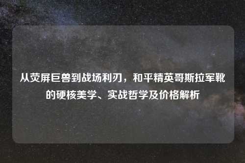 从荧屏巨兽到战场利刃,和平精英哥斯拉军靴的硬核美学、实战哲学及价格解析