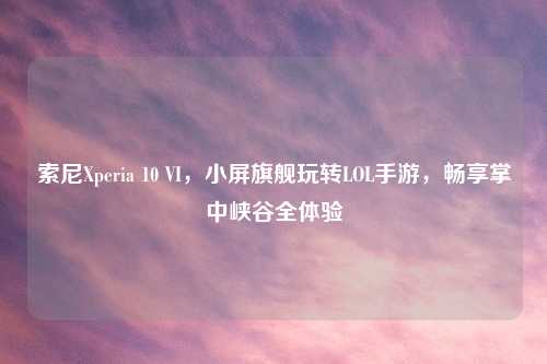 索尼Xperia 10 VI，小屏旗舰玩转LOL手游，畅享掌中峡谷全体验
