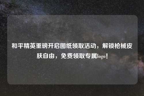 和平精英重磅开启图纸领取活动，解锁枪械皮肤自由，免费领取专属logo！