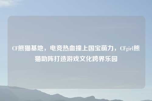 CF熊猫基地,电竞热血撞上国宝萌力,CFgirl熊猫助阵打造游戏文化跨界乐园