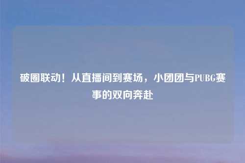 破圈联动!从直播间到赛场,小团团与PUBG赛事的双向奔赴