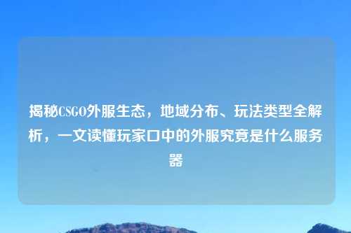 揭秘CSGO外服生态,地域分布、玩法类型全解析,一文读懂玩家口中的外服究竟是什么服务器