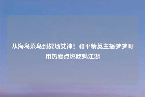 从海岛菜鸟到战场女神！和平精英主播梦梦呀用热爱点燃吃鸡江湖