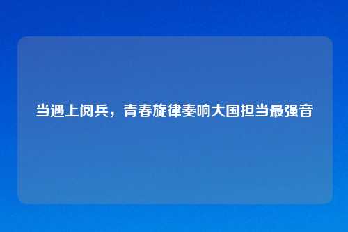 当遇上阅兵，青春旋律奏响大国担当最强音