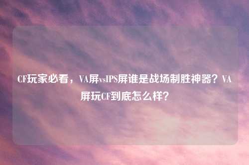 CF玩家必看，VA屏vsIPS屏谁是战场制胜神器？VA屏玩CF到底怎么样？