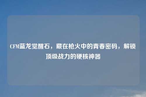 CFM蓝龙觉醒石，藏在枪火中的青春密码，解锁顶级战力的硬核神器