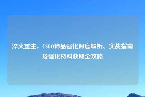 淬火重生,CSGO饰品强化深度解析、实战指南及强化材料获取全攻略
