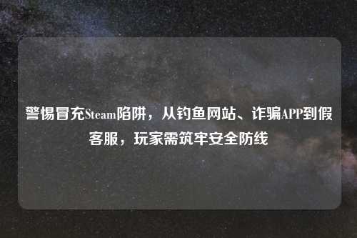 警惕冒充Steam陷阱，从钓鱼网站、诈骗APP到假     ，玩家需筑牢安全防线