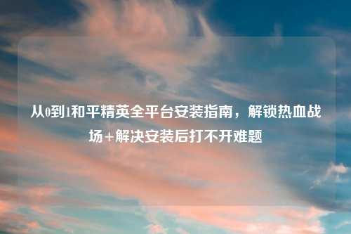 从0到1和平精英全平台安装指南，解锁热血战场+解决安装后打不开难题