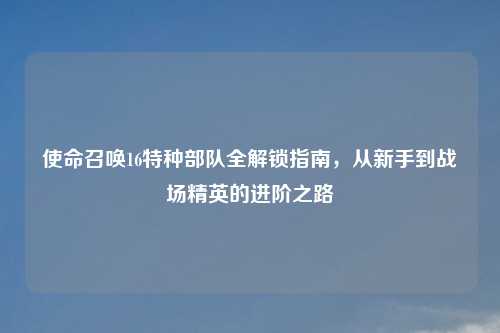 使命召唤16特种部队全解锁指南,从新手到战场精英的进阶之路