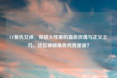 CF复仇女神，穿越火线里的血色玫瑰与正义之刃，这位神秘角色究竟是谁？
