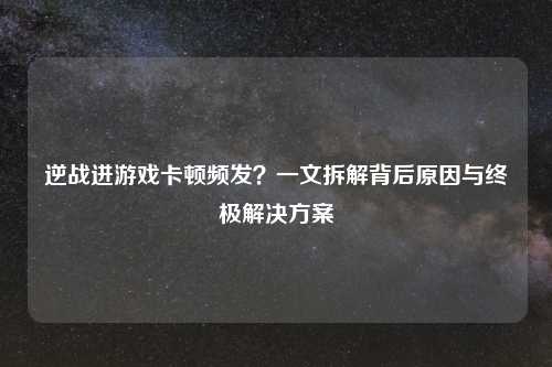逆战进游戏卡顿频发？一文拆解背后原因与终极解决方案