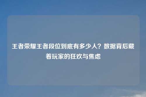 王者荣耀王者段位到底有多少人?数据背后藏着玩家的狂欢与焦虑