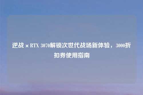 逆战×RTX 3070解锁次世代战场新体验，3000折扣券使用指南
