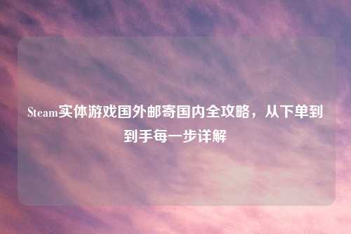 Steam实体游戏国外邮寄国内全攻略，从下单到到手每一步详解