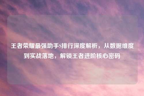 王者荣耀最强助手S排行深度解析，从数据维度到实战落地，解锁王者进阶核心密码