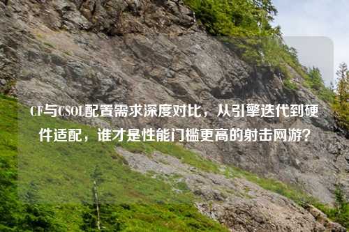 CF与CSOL配置需求深度对比，从引擎迭代到硬件适配，谁才是性能门槛更高的射击网游？