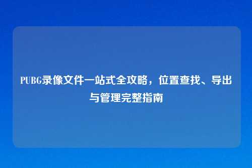 PUBG录像文件一站式全攻略，位置查找、导出与管理完整指南