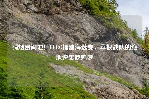 硝烟漫闽地！PUBG福建海选赛，草根战队的绝地逆袭吃鸡梦