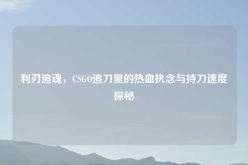 利刃追魂，CSGO追刀里的热血执念与持刀速度探秘