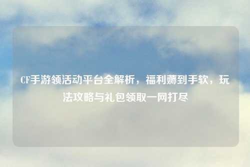 CF手游领活动平台全解析，福利薅到手软，玩法攻略与礼包领取一网打尽