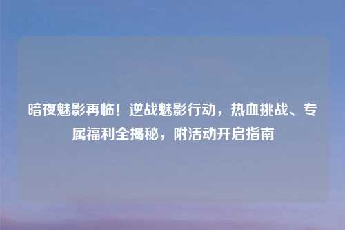 暗夜魅影再临！逆战魅影行动，热血挑战、专属福利全揭秘，附活动开启指南