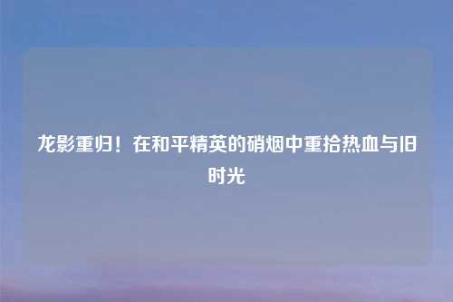 龙影重归！在和平精英的硝烟中重拾热血与旧时光
