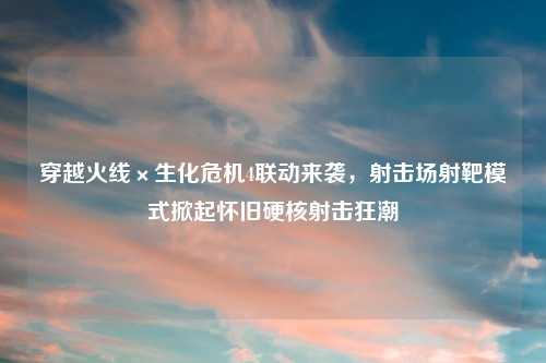 穿越火线×生化危机4联动来袭，射击场射靶模式掀起怀旧硬核射击狂潮