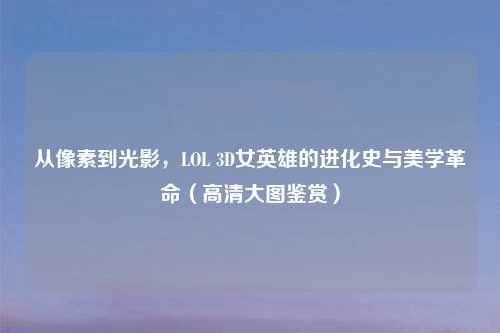 从像素到光影，LOL 3D女英雄的进化史与美学革命（高清大图鉴赏）