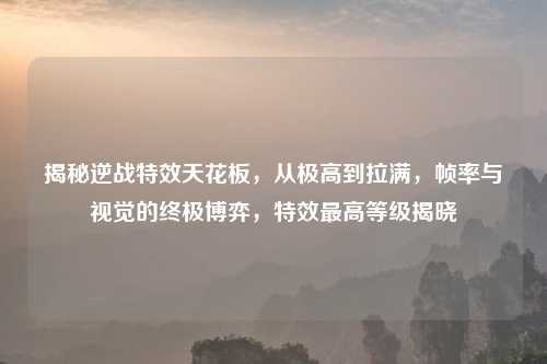 揭秘逆战特效天花板，从极高到拉满，帧率与视觉的终极博弈，特效更高等级揭晓